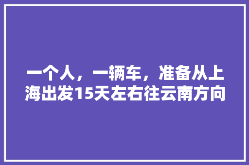一个人，一辆车，准备从上海出发15天左右往云南方向自驾游，什么路线比较好一些,寒假上海到云南旅游攻略图 一个人，一辆车，准备从上海出发15天左右往云南方向自驾游，什么路线比较好一些,寒假上海到云南旅游攻略图 健康母婴