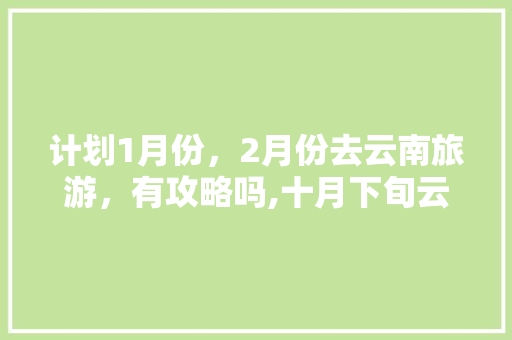 计划1月份，2月份去云南旅游，有攻略吗,十月下旬云南旅游最佳路线 计划1月份，2月份去云南旅游，有攻略吗,十月下旬云南旅游最佳路线 手机电脑