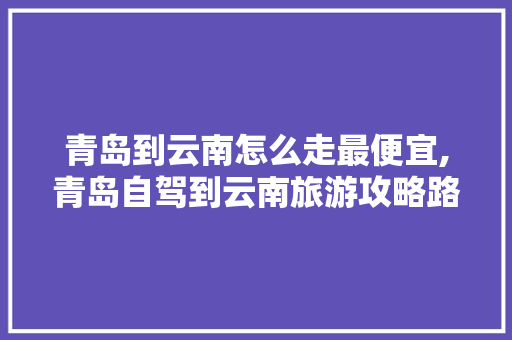 青岛到云南怎么走最便宜,青岛自驾到云南旅游攻略路线 青岛到云南怎么走最便宜,青岛自驾到云南旅游攻略路线 旅游攻略