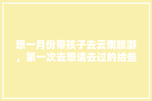 想一月份带孩子去云南旅游，第一次去想请去过的给些经验,云南旅游攻略1月份6天 想一月份带孩子去云南旅游，第一次去想请去过的给些经验,云南旅游攻略1月份6天 旅游攻略