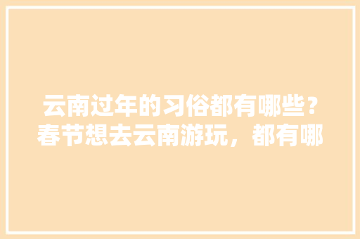 云南过年的习俗都有哪些？春节想去云南游玩，都有哪些攻略,春节要去云南旅游攻略吗现在 云南过年的习俗都有哪些？春节想去云南游玩，都有哪些攻略,春节要去云南旅游攻略吗现在 手机电脑