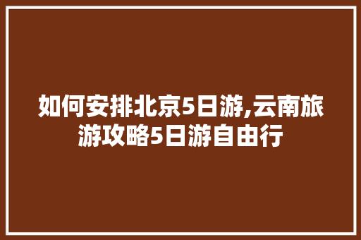 如何安排北京5日游,云南旅游攻略5日游自由行 如何安排北京5日游,云南旅游攻略5日游自由行 旅游攻略