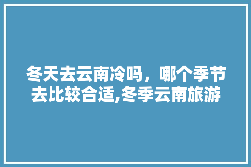 冬天去云南冷吗，哪个季节去比较合适,冬季云南旅游攻略自由行 冬天去云南冷吗，哪个季节去比较合适,冬季云南旅游攻略自由行 健康母婴