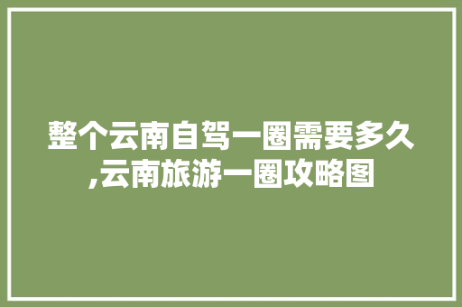 整个云南自驾一圈需要多久,云南旅游一圈攻略图 整个云南自驾一圈需要多久,云南旅游一圈攻略图 健康母婴