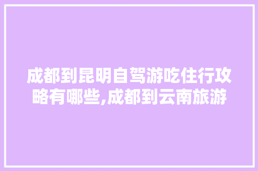 成都到昆明自驾游吃住行攻略有哪些,成都到云南旅游省钱攻略路线 成都到昆明自驾游吃住行攻略有哪些,成都到云南旅游省钱攻略路线 健康母婴