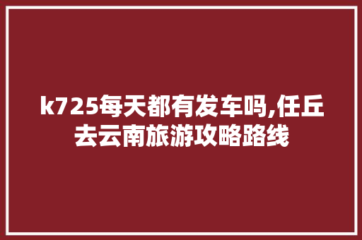 k725每天都有发车吗,任丘去云南旅游攻略路线 k725每天都有发车吗,任丘去云南旅游攻略路线 健康母婴