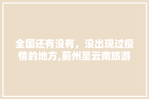 全国还有没有，没出现过疫情的地方,蓟州至云南旅游路线攻略图 全国还有没有，没出现过疫情的地方,蓟州至云南旅游路线攻略图 手机电脑