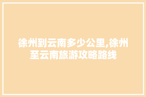 徐州到云南多少公里,徐州至云南旅游攻略路线 徐州到云南多少公里,徐州至云南旅游攻略路线 美食菜谱