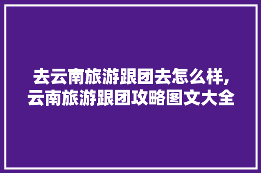 去云南旅游跟团去怎么样,云南旅游跟团攻略图文大全 去云南旅游跟团去怎么样,云南旅游跟团攻略图文大全 汽车常识