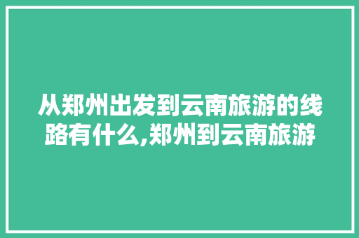 从郑州出发到云南旅游的线路有什么,郑州到云南旅游攻略五天五夜 从郑州出发到云南旅游的线路有什么,郑州到云南旅游攻略五天五夜 教育法律