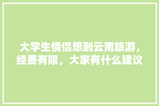 大学生情侣想到云南旅游，经费有限，大家有什么建议,心动昆明 大学生情侣想到云南旅游，经费有限，大家有什么建议,心动昆明 手机电脑