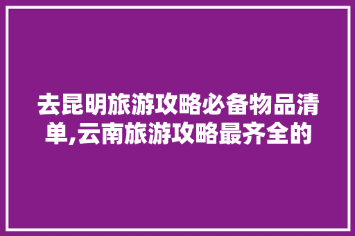 去昆明旅游攻略必备物品清单,云南旅游攻略最齐全的地方 去昆明旅游攻略必备物品清单,云南旅游攻略最齐全的地方 教育法律