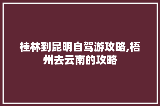 桂林到昆明自驾游攻略,梧州去云南的攻略 桂林到昆明自驾游攻略,梧州去云南的攻略 健康母婴