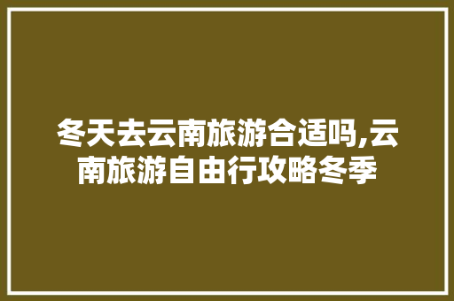 冬天去云南旅游合适吗,云南旅游自由行攻略冬季 冬天去云南旅游合适吗,云南旅游自由行攻略冬季 汽车常识