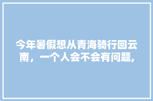 今年暑假想从青海骑行回云南，一个人会不会有问题,青海旅游攻略云南旅游线路 今年暑假想从青海骑行回云南，一个人会不会有问题,青海旅游攻略云南旅游线路 旅游攻略