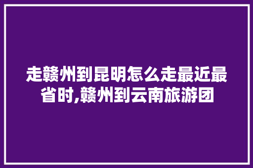 走赣州到昆明怎么走最近最省时,赣州到云南旅游团 走赣州到昆明怎么走最近最省时,赣州到云南旅游团 汽车常识