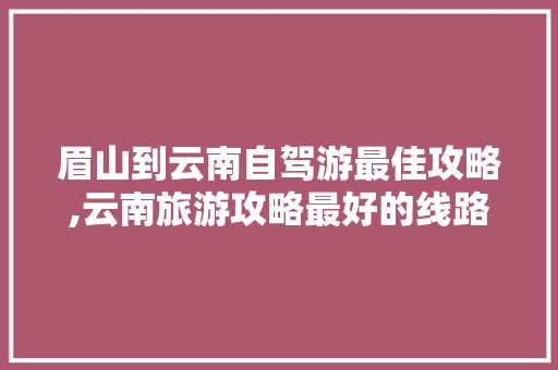 眉山到云南自驾游最佳攻略,云南旅游攻略最好的线路是什么 眉山到云南自驾游最佳攻略,云南旅游攻略最好的线路是什么 时尚穿搭