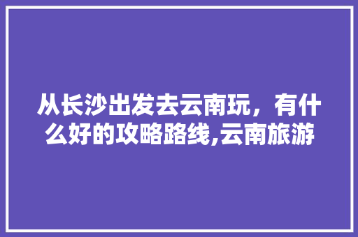 从长沙出发去云南玩，有什么好的攻略路线,云南旅游长沙出发攻略图片 从长沙出发去云南玩，有什么好的攻略路线,云南旅游长沙出发攻略图片 手机电脑