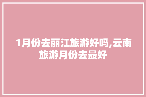 1月份去丽江旅游好吗,云南旅游月份去最好 1月份去丽江旅游好吗,云南旅游月份去最好 汽车常识
