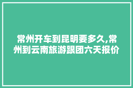 常州开车到昆明要多久,常州到云南旅游跟团六天报价 常州开车到昆明要多久,常州到云南旅游跟团六天报价 手机电脑