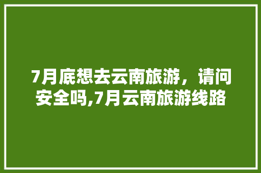 7月底想去云南旅游，请问安全吗,7月云南旅游线路 7月底想去云南旅游，请问安全吗,7月云南旅游线路 旅游攻略