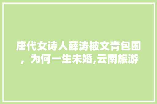 唐代女诗人薛涛被文青包围，为何一生未婚,云南旅游撩妹攻略大全图片 唐代女诗人薛涛被文青包围，为何一生未婚,云南旅游撩妹攻略大全图片 旅游攻略