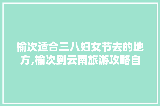 榆次适合三八妇女节去的地方,榆次到云南旅游攻略自驾路线 榆次适合三八妇女节去的地方,榆次到云南旅游攻略自驾路线 手机电脑