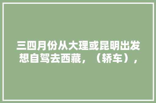 三四月份从大理或昆明出发想自驾去西藏，（轿车），有什么攻略吗,云南旅游进藏攻略路线图 三四月份从大理或昆明出发想自驾去西藏，（轿车），有什么攻略吗,云南旅游进藏攻略路线图 教育法律