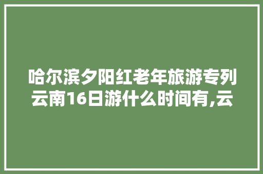 哈尔滨夕阳红老年旅游专列云南16日游什么时间有,云南旅游夕阳红拍照攻略图 哈尔滨夕阳红老年旅游专列云南16日游什么时间有,云南旅游夕阳红拍照攻略图 时尚穿搭