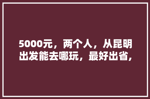 5000元，两个人，从昆明出发能去哪玩，最好出省,云南旅游退团攻略最新版下载 5000元，两个人，从昆明出发能去哪玩，最好出省,云南旅游退团攻略最新版下载 美食菜谱