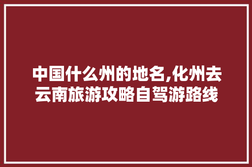 中国什么州的地名,化州去云南旅游攻略自驾游路线 中国什么州的地名,化州去云南旅游攻略自驾游路线 汽车常识