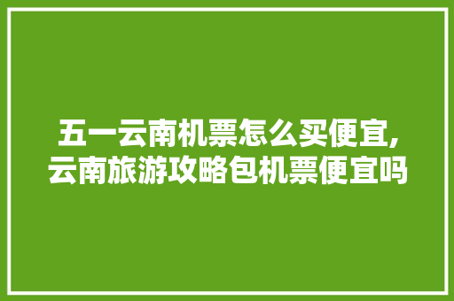 五一云南机票怎么买便宜,云南旅游攻略包机票便宜吗 五一云南机票怎么买便宜,云南旅游攻略包机票便宜吗 美食菜谱