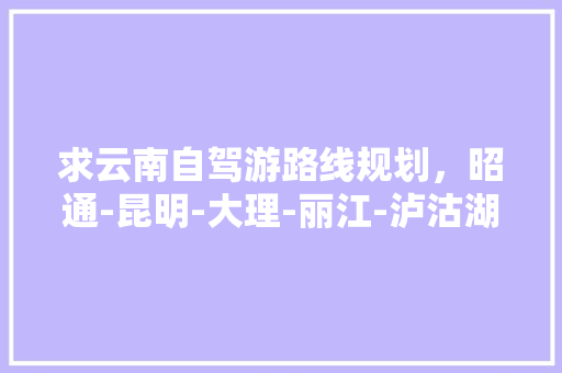 求云南自驾游路线规划，昭通-昆明-大理-丽江-泸沽湖，有半露营自助、半住宿客栈的攻略吗,失恋去云南 求云南自驾游路线规划，昭通-昆明-大理-丽江-泸沽湖，有半露营自助、半住宿客栈的攻略吗,失恋去云南 健康母婴