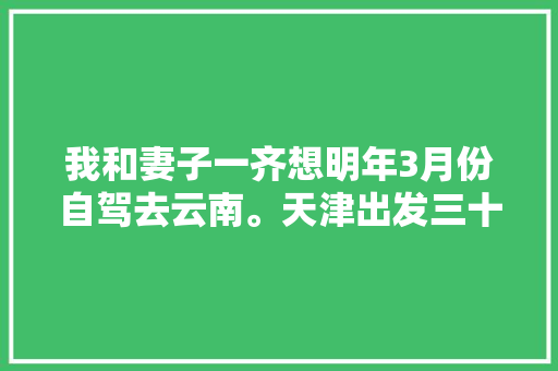 我和妻子一齐想明年3月份自驾去云南。天津出发三十天左右，具体线路和值得去哪儿,8月自驾游云南旅游攻略图 我和妻子一齐想明年3月份自驾去云南。天津出发三十天左右，具体线路和值得去哪儿,8月自驾游云南旅游攻略图 美食菜谱