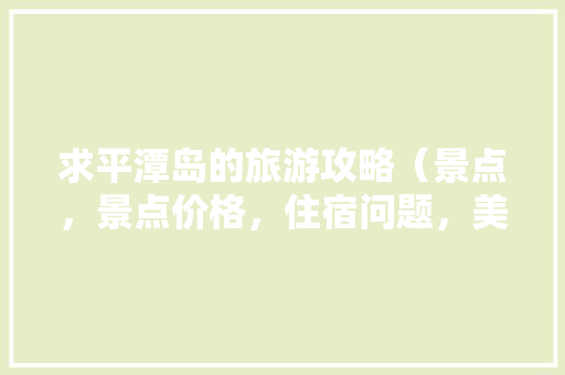 求平潭岛的旅游攻略（景点，景点价格，住宿问题，美食。）,平潭岛旅游攻略云南旅游线路 求平潭岛的旅游攻略（景点，景点价格，住宿问题，美食。）,平潭岛旅游攻略云南旅游线路 健康母婴