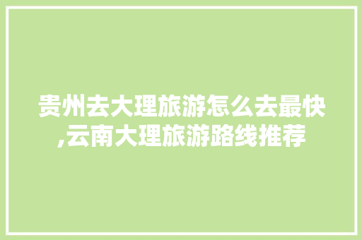 贵州去大理旅游怎么去最快,云南大理旅游路线推荐 贵州去大理旅游怎么去最快,云南大理旅游路线推荐 教育法律