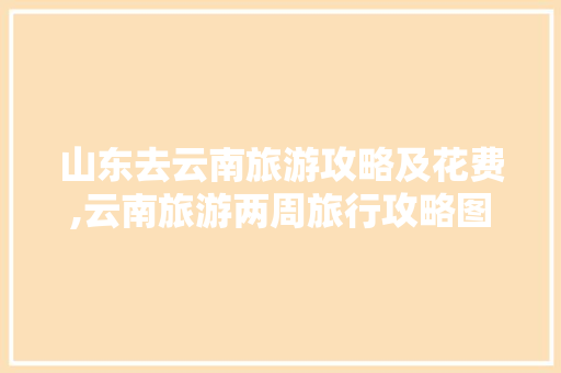 山东去云南旅游攻略及花费,云南旅游两周旅行攻略图片 山东去云南旅游攻略及花费,云南旅游两周旅行攻略图片 时尚穿搭