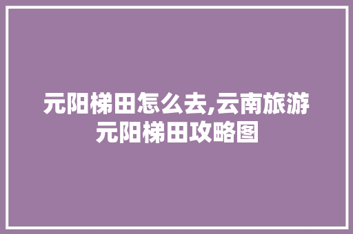 元阳梯田怎么去,云南旅游元阳梯田攻略图 元阳梯田怎么去,云南旅游元阳梯田攻略图 旅游攻略