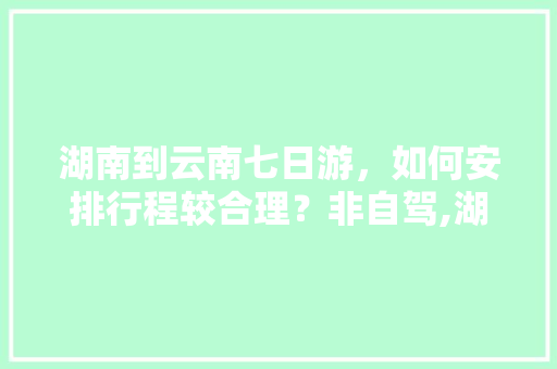 湖南到云南七日游，如何安排行程较合理？非自驾,湖南长沙去云南旅游攻略图 湖南到云南七日游，如何安排行程较合理？非自驾,湖南长沙去云南旅游攻略图 手机电脑