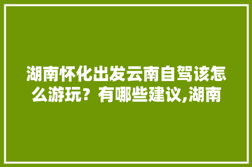 湖南怀化出发云南自驾该怎么游玩？有哪些建议,湖南到云南旅游攻略自驾游 湖南怀化出发云南自驾该怎么游玩？有哪些建议,湖南到云南旅游攻略自驾游 健康母婴