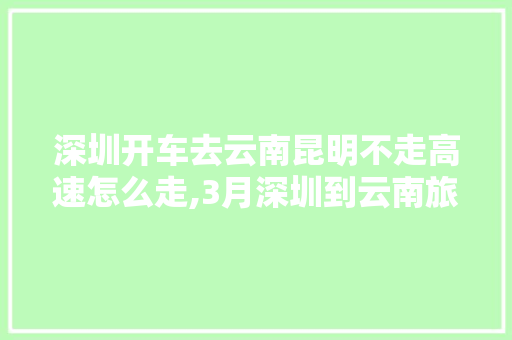 深圳开车去云南昆明不走高速怎么走,3月深圳到云南旅游攻略路线 深圳开车去云南昆明不走高速怎么走,3月深圳到云南旅游攻略路线 手机电脑