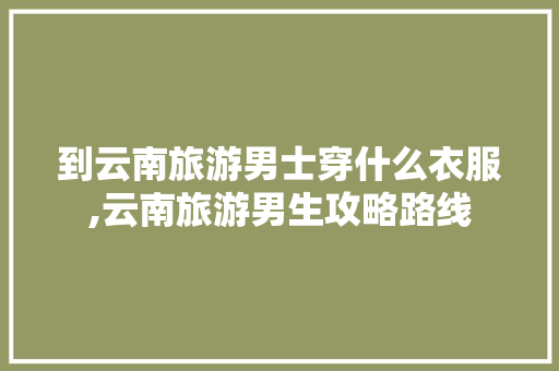 到云南旅游男士穿什么衣服,云南旅游男生攻略路线 到云南旅游男士穿什么衣服,云南旅游男生攻略路线 手机电脑