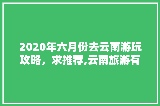 2020年六月份去云南游玩攻略，求推荐,云南旅游有什么好吃的 2020年六月份去云南游玩攻略，求推荐,云南旅游有什么好吃的 教育法律