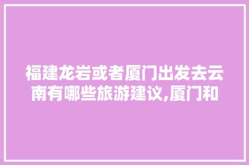 福建龙岩或者厦门出发去云南有哪些旅游建议,厦门和云南旅游攻略图片 福建龙岩或者厦门出发去云南有哪些旅游建议,厦门和云南旅游攻略图片 手机电脑