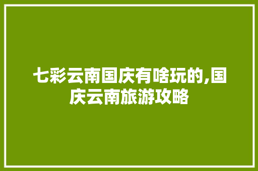 七彩云南国庆有啥玩的,国庆云南旅游攻略 七彩云南国庆有啥玩的,国庆云南旅游攻略 美食菜谱