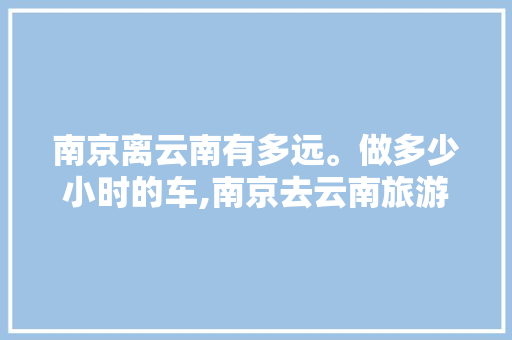 南京离云南有多远。做多少小时的车,南京去云南旅游自驾攻略路线 南京离云南有多远。做多少小时的车,南京去云南旅游自驾攻略路线 健康母婴