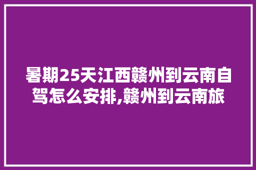 暑期25天江西赣州到云南自驾怎么安排,赣州到云南旅游攻略路线 暑期25天江西赣州到云南自驾怎么安排,赣州到云南旅游攻略路线 教育法律