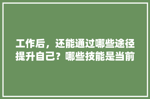 工作后，还能通过哪些途径提升自己？哪些技能是当前职场中的加分项,云南旅游攻略ppt文库大全图片高清 工作后，还能通过哪些途径提升自己？哪些技能是当前职场中的加分项,云南旅游攻略ppt文库大全图片高清 教育法律