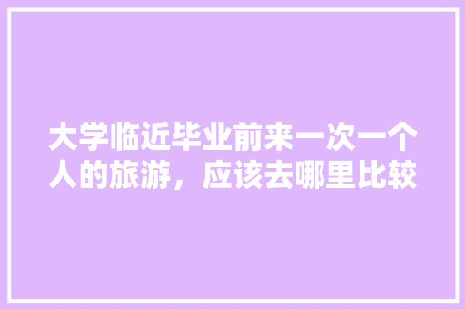 大学临近毕业前来一次一个人的旅游，应该去哪里比较好,云南毕业旅行 大学临近毕业前来一次一个人的旅游，应该去哪里比较好,云南毕业旅行 时尚穿搭
