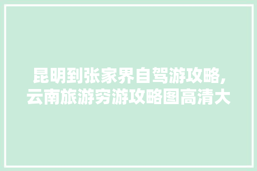 昆明到张家界自驾游攻略,云南旅游穷游攻略图高清大图 昆明到张家界自驾游攻略,云南旅游穷游攻略图高清大图 旅游攻略
